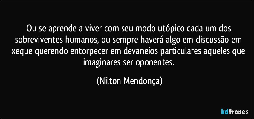 Ou se aprende a viver com seu modo utópico cada um dos sobreviventes humanos, ou sempre haverá algo em discussão em xeque querendo entorpecer em devaneios particulares aqueles que imaginares ser oponentes. (Nilton Mendonça)