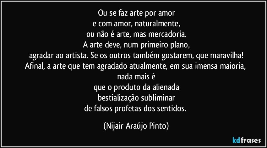 Ou se faz arte por amor
e com amor, naturalmente,
ou não é arte, mas mercadoria.
A arte deve, num primeiro plano,
agradar ao artista. Se os outros também gostarem, que maravilha!
Afinal, a arte que tem agradado atualmente, em sua imensa maioria, nada mais é
que o produto da alienada
bestialização subliminar
de falsos profetas dos sentidos. (Nijair Araújo Pinto)