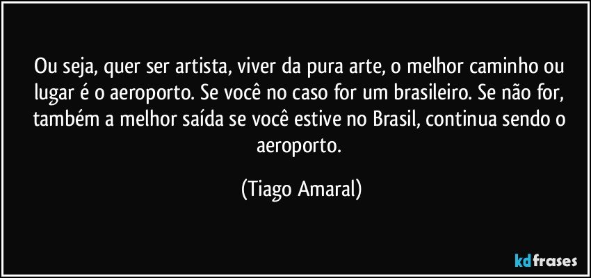 Ou seja, quer ser artista, viver da pura arte, o melhor caminho ou lugar é o aeroporto. Se você no caso for um brasileiro. Se não for, também a melhor saída se você estive no Brasil, continua sendo o aeroporto. (Tiago Amaral)