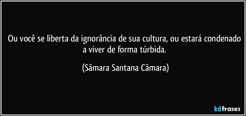 Ou você se liberta da ignorância de sua cultura, ou estará condenado a viver de forma túrbida. (Sâmara Santana Câmara)