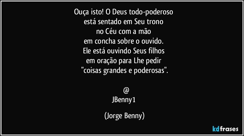 Ouça isto! O Deus todo-poderoso 
está sentado em Seu trono 
no Céu com a mão 
em concha sobre o ouvido. 
Ele está ouvindo Seus filhos 
em oração para Lhe pedir 
"coisas grandes e poderosas".

      @
JBenny1 (Jorge Benny)