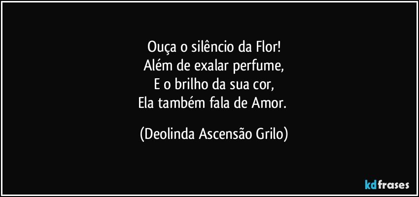 Ouça o silêncio da Flor!
Além de exalar perfume,
E o brilho da sua cor,
Ela também fala de Amor. (Deolinda Ascensão Grilo)