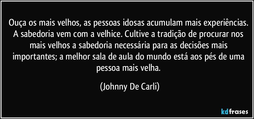 Ouça os mais velhos, as pessoas idosas acumulam mais experiências. A sabedoria vem com a velhice. Cultive a tradição de procurar nos mais velhos a sabedoria necessária para as decisões mais importantes; a melhor sala de aula do mundo está aos pés de uma pessoa mais velha. (Johnny De Carli)