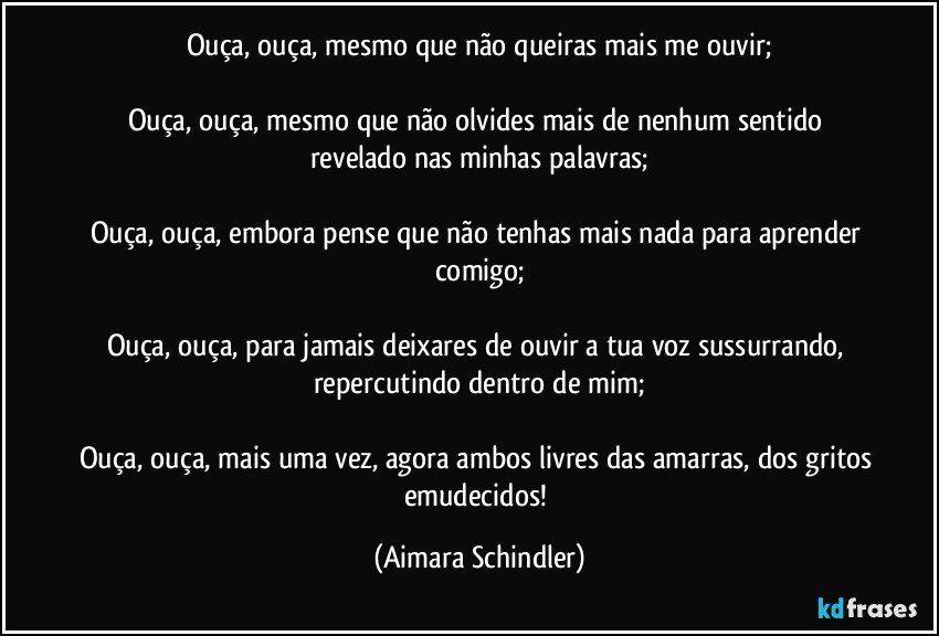 Ouça, ouça, mesmo que não queiras mais me ouvir;

Ouça, ouça, mesmo que não olvides mais  de nenhum sentido revelado nas minhas palavras;

Ouça, ouça, embora pense que não tenhas mais nada para aprender comigo;

Ouça, ouça, para jamais deixares de ouvir a tua voz sussurrando, repercutindo dentro de mim;

Ouça, ouça, mais uma vez, agora ambos livres das amarras, dos gritos emudecidos! (Aimara Schindler)