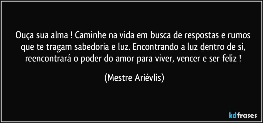 Ouça sua alma ! Caminhe na vida em busca  de respostas e rumos que te tragam sabedoria e luz. Encontrando a luz dentro de si, reencontrará o poder do amor para viver, vencer e ser feliz ! (Mestre Ariévlis)