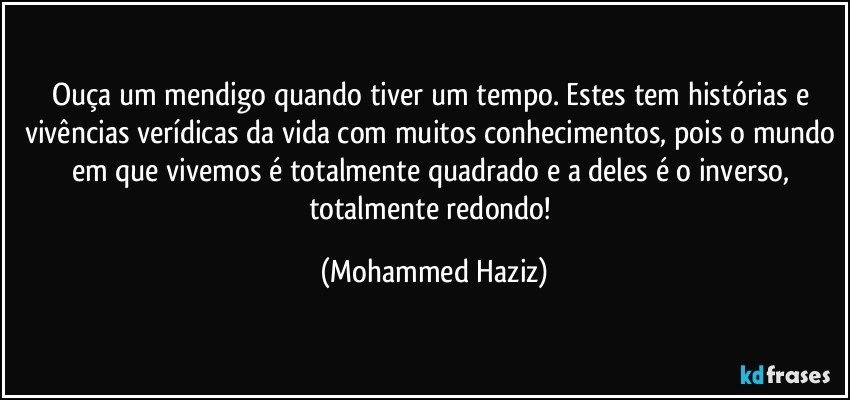 Ouça um mendigo quando tiver um tempo. Estes tem histórias e vivências verídicas da vida com muitos conhecimentos, pois o mundo em que vivemos é totalmente quadrado e a deles é o inverso, totalmente redondo! (Mohammed Haziz)