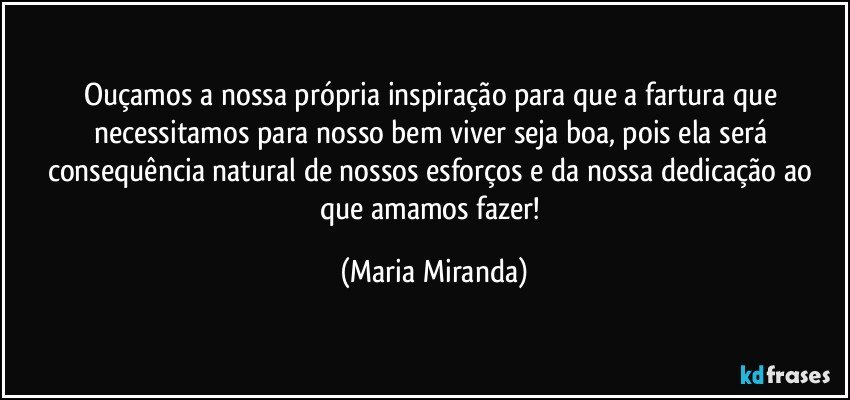 Ouçamos a nossa própria inspiração para que a fartura que necessitamos para nosso bem viver seja boa, pois ela será consequência natural de nossos esforços e da nossa dedicação ao que amamos fazer! (Maria Miranda)