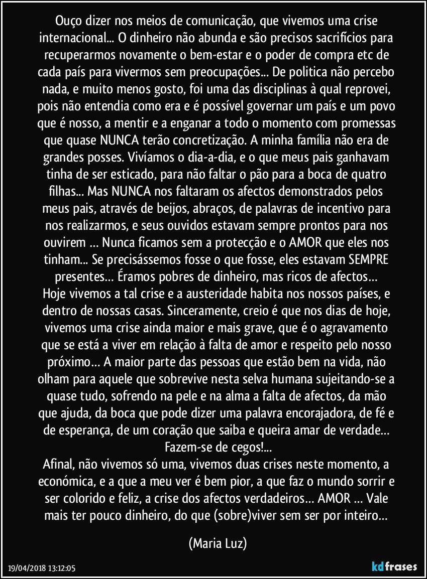 Ouço dizer nos meios de comunicação, que vivemos uma crise internacional... O dinheiro não abunda e são precisos sacrifícios para recuperarmos novamente o bem-estar e o poder de compra etc de cada país para vivermos sem preocupações... De politica não percebo nada, e muito menos gosto, foi uma das disciplinas à qual reprovei, pois não entendia como era e é possível governar um país e um povo que é nosso, a mentir e a enganar a todo o momento com promessas que quase NUNCA terão concretização. A minha família não era de grandes posses. Vivíamos o dia-a-dia, e o que meus pais ganhavam tinha de ser esticado, para não faltar o pão para a boca de quatro filhas... Mas NUNCA nos faltaram os afectos demonstrados pelos meus pais, através de beijos, abraços, de palavras de incentivo para nos realizarmos, e seus ouvidos estavam sempre prontos para nos ouvirem … Nunca ficamos sem a protecção e o AMOR que eles nos tinham... Se precisássemos fosse o que fosse, eles estavam SEMPRE presentes… Éramos pobres de dinheiro, mas ricos de afectos… 
Hoje vivemos a tal crise e a austeridade habita nos nossos países, e dentro de nossas casas. Sinceramente, creio é que nos dias de hoje, vivemos uma crise ainda maior e mais grave, que é o agravamento que se está a viver em relação à falta de amor e respeito pelo nosso próximo… A maior parte das pessoas que estão bem na vida, não olham para aquele que sobrevive nesta selva humana sujeitando-se a quase tudo, sofrendo na pele e na alma a falta de afectos, da mão que ajuda, da boca que pode dizer uma palavra encorajadora, de fé e de esperança, de um coração que saiba e queira amar de verdade… Fazem-se de cegos!...
Afinal, não vivemos só uma, vivemos duas crises neste momento, a económica, e a que a meu ver é bem pior, a que faz o mundo sorrir e ser colorido e feliz, a crise dos afectos verdadeiros… AMOR … Vale mais ter pouco dinheiro, do que (sobre)viver sem ser por inteiro… (Maria Luz)