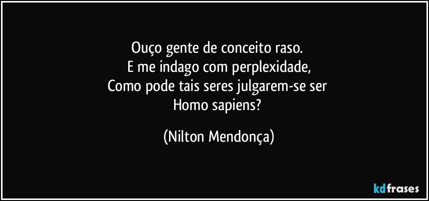 Ouço gente de conceito raso. 
E me indago com perplexidade,
Como pode tais seres julgarem-se ser 
Homo sapiens? (Nilton Mendonça)