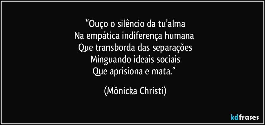 “Ouço o silêncio da tu’alma
Na empática indiferença humana 
Que transborda das separações
Minguando ideais sociais
Que aprisiona e mata.” (Mônicka Christi)