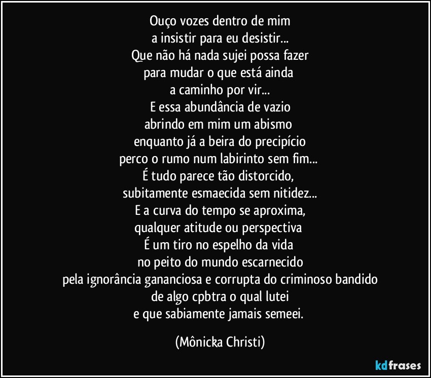 Ouço vozes dentro de mim
a insistir para eu desistir...
Que não há nada sujei possa fazer
para mudar o que está ainda 
a caminho por vir...
E essa abundância de vazio
abrindo em mim um abismo 
enquanto já a beira do precipício
perco o rumo num labirinto sem fim... 
É tudo parece tão distorcido, 
subitamente esmaecida sem nitidez...
E a curva do tempo se aproxima,
qualquer atitude ou perspectiva 
É um tiro no espelho da vida 
no peito do mundo escarnecido
pela ignorância gananciosa e corrupta do criminoso bandido
de algo cpbtra o qual lutei
e que sabiamente jamais semeei. (Mônicka Christi)