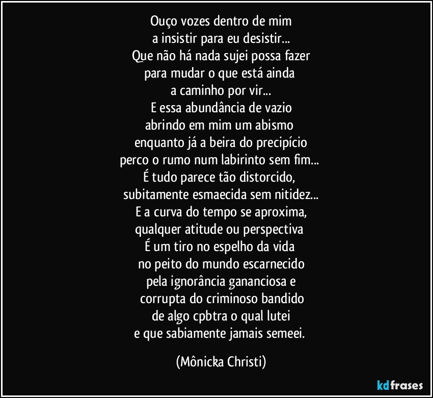 Ouço vozes dentro de mim
a insistir para eu desistir...
Que não há nada sujei possa fazer
para mudar o que está ainda 
a caminho por vir...
E essa abundância de vazio
abrindo em mim um abismo 
enquanto já a beira do precipício
perco o rumo num labirinto sem fim... 
É tudo parece tão distorcido, 
subitamente esmaecida sem nitidez...
E a curva do tempo se aproxima,
qualquer atitude ou perspectiva 
É um tiro no espelho da vida 
no peito do mundo escarnecido
pela ignorância gananciosa e
 corrupta do criminoso bandido
de algo cpbtra o qual lutei
e que sabiamente jamais semeei. (Mônicka Christi)