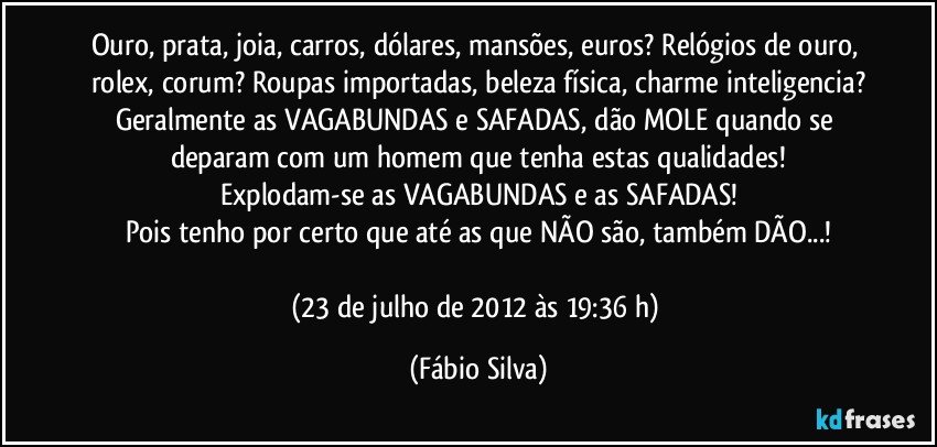 Ouro, prata, joia, carros, dólares, mansões, euros? Relógios de ouro, rolex, corum? Roupas importadas, beleza física, charme inteligencia?
Geralmente as VAGABUNDAS e SAFADAS, dão MOLE quando se deparam com um homem que tenha estas qualidades!
Explodam-se as VAGABUNDAS e as SAFADAS!
Pois tenho por certo que até as que NÃO são, também DÃO...!

(23 de julho de 2012 às 19:36 h) (Fábio Silva)