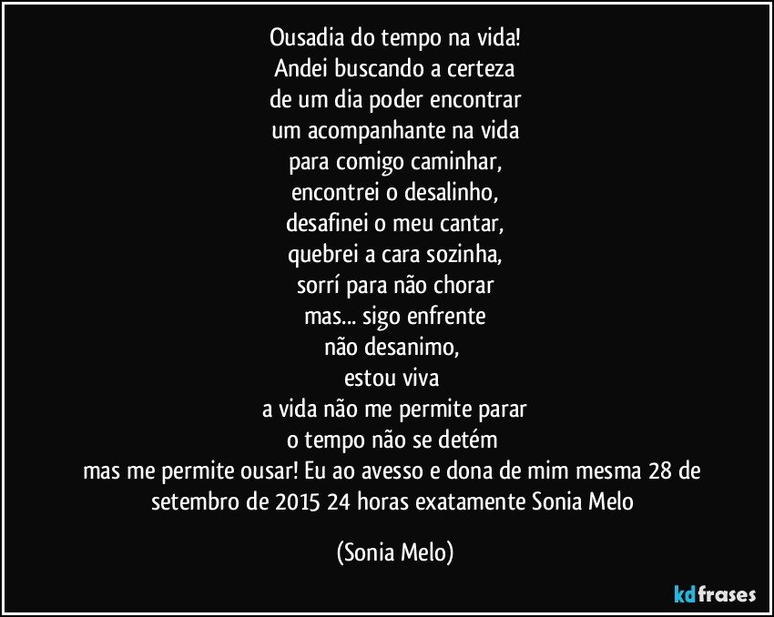 Ousadia do tempo na vida!
Andei buscando a certeza
de um dia poder encontrar
um acompanhante na vida
para comigo caminhar,
encontrei o desalinho,
desafinei o meu cantar,
quebrei a cara sozinha,
sorrí para não chorar
mas... sigo enfrente
não desanimo, 
estou viva 
a vida não me permite parar
o tempo não se detém 
mas me permite ousar! Eu ao avesso e dona de mim mesma 28 de setembro de 2015 24 horas exatamente Sonia  Melo (Sonia Melo)