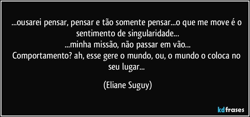 ...ousarei pensar, pensar e tão somente pensar...o que me move é o sentimento de singularidade...
...minha missão,  não passar em vão...
Comportamento? ah, esse gere o mundo, ou, o mundo o coloca no seu lugar... (Eliane Suguy)