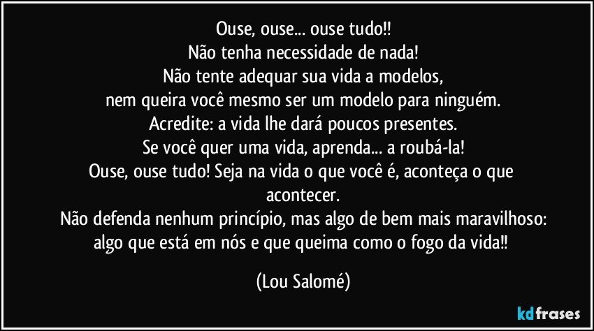 Ouse, ouse... ouse tudo!!
Não tenha necessidade de nada!
Não tente adequar sua vida a modelos,
nem queira você mesmo ser um modelo para ninguém.
Acredite: a vida lhe dará poucos presentes.
Se você quer uma vida, aprenda... a roubá-la!
Ouse, ouse tudo! Seja na vida o que você é, aconteça o que acontecer.
Não defenda nenhum princípio, mas algo de bem mais maravilhoso:
algo que está em nós e que queima como o fogo da vida!! (Lou Salomé)