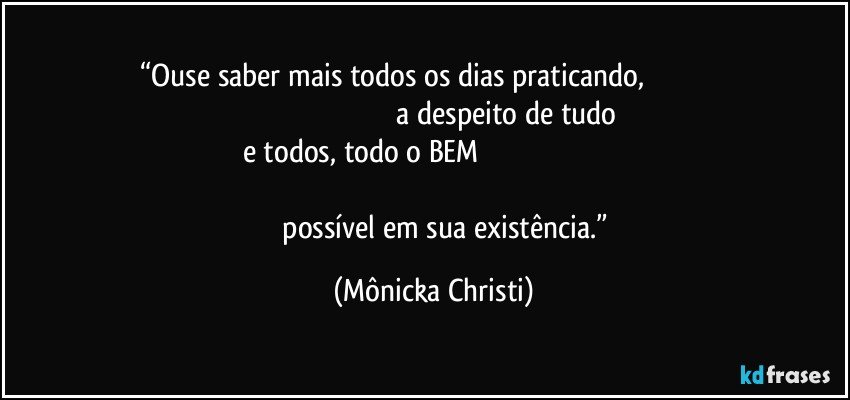 “Ouse saber mais todos os dias praticando,                                                                                                                      a despeito de tudo e todos, todo o BEM                                                                                                                                                                                                      possível em sua existência.” (Mônicka Christi)