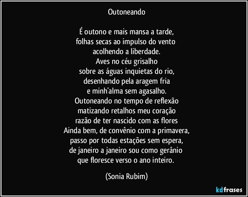Outoneando

É outono e mais mansa a tarde,
folhas secas ao impulso do vento 
acolhendo a liberdade.
Aves no céu grisalho
sobre as águas inquietas do rio,
desenhando pela aragem fria
e minh'alma sem agasalho.
Outoneando no tempo de reflexão
matizando retalhos meu coração
razão de ter nascido com as flores
Ainda bem, de convênio com a primavera,
passo por todas estações sem espera,
de janeiro a janeiro sou como gerânio 
que floresce verso o ano inteiro. (Sonia Rubim)