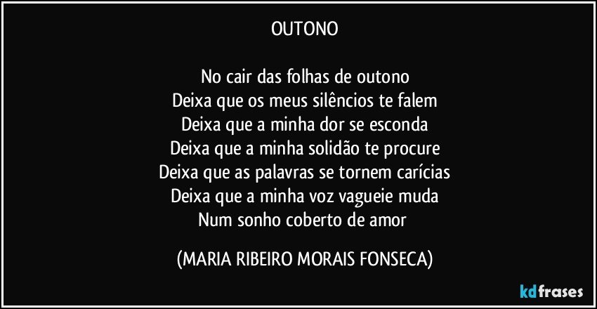 OUTONO

No cair das folhas de outono
Deixa que os meus silêncios te falem
Deixa que a minha dor se esconda
Deixa que a minha solidão te procure
Deixa que as palavras se tornem carícias
Deixa que a minha voz vagueie muda
Num sonho coberto de amor (MARIA RIBEIRO MORAIS FONSECA)