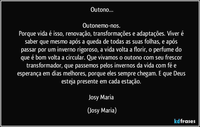 Outono…

Outonemo-nos. 
Porque vida é isso, renovação, transformações e adaptações. Viver é saber que mesmo após a queda de todas as suas folhas, e após passar por um inverno rigoroso, a vida volta a florir, o perfume do que é bom volta a circular. Que vivamos o outono com seu frescor transformador, que passemos pelos invernos da vida com fé e esperança em dias melhores, porque eles sempre chegam. E que Deus esteja presente em cada estação. 

Josy Maria (Josy Maria)