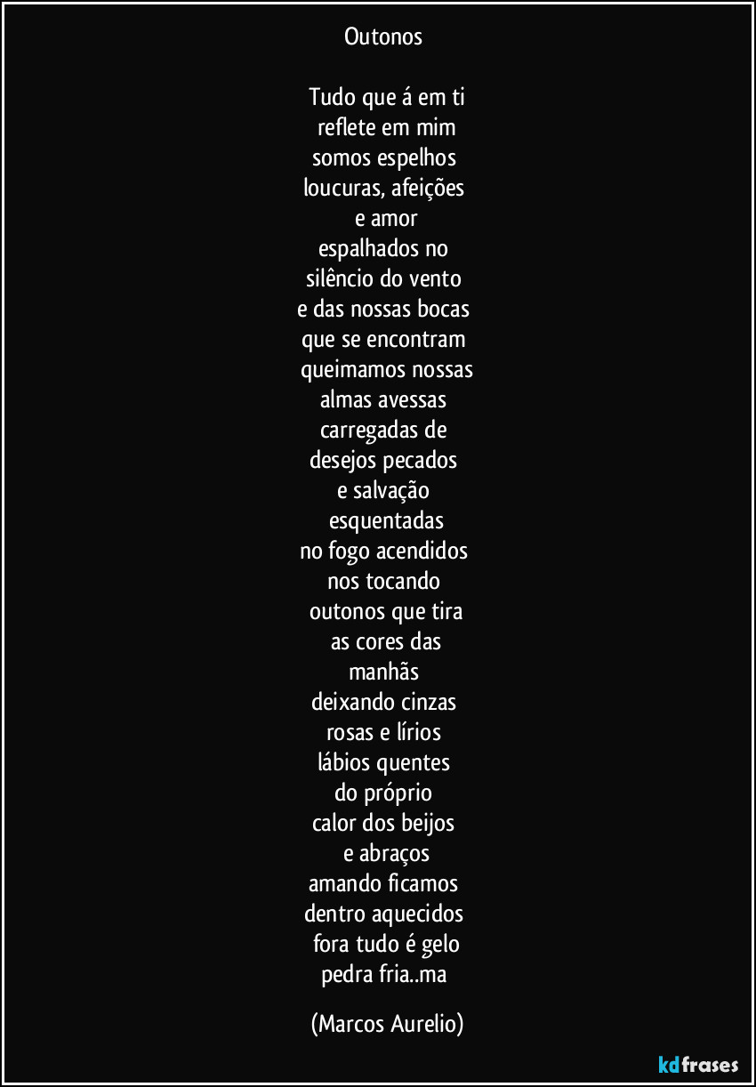 Outonos 

Tudo que á em ti
reflete em mim
somos espelhos 
loucuras, afeições 
e amor
espalhados no 
silêncio do vento 
e das nossas bocas 
que se encontram 
queimamos nossas
almas avessas 
carregadas de 
desejos pecados 
e salvação 
esquentadas
no fogo acendidos 
nos tocando 
outonos que tira
as cores das
manhãs 
deixando cinzas 
rosas e lírios 
lábios quentes 
do próprio 
calor dos beijos 
e abraços
amando ficamos 
dentro aquecidos 
fora tudo é gelo
pedra fria..ma (Marcos Aurelio)