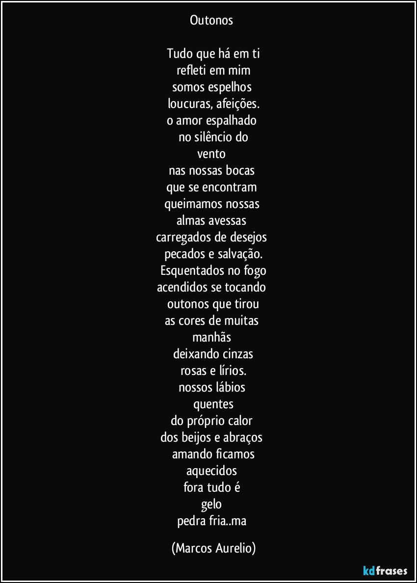 Outonos 

Tudo que há em ti
refleti em mim
somos espelhos 
loucuras, afeições.
o amor espalhado 
no silêncio do
vento 
nas nossas bocas 
que se encontram 
queimamos nossas 
almas avessas 
carregados de desejos 
pecados e salvação.
Esquentados no fogo
acendidos se tocando 
outonos  que tirou
as cores de muitas 
manhãs 
deixando cinzas
rosas e lírios.
nossos lábios 
quentes
do próprio calor 
dos beijos e abraços 
amando ficamos
aquecidos 
fora tudo é 
gelo 
pedra fria..ma (Marcos Aurelio)