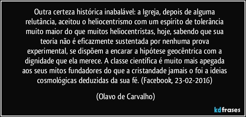 Outra certeza histórica inabalável: a Igreja, depois de alguma relutância, aceitou o heliocentrismo com um espírito de tolerância muito maior do que muitos heliocentristas, hoje, sabendo que sua teoria não é eficazmente sustentada por nenhuma prova experimental, se dispõem a encarar a hipótese geocêntrica com a dignidade que ela merece. A classe científica é muito mais apegada aos seus mitos fundadores do que a cristandade jamais o foi a ideias cosmológicas deduzidas da sua fé. (Facebook, 23-02-2016) (Olavo de Carvalho)