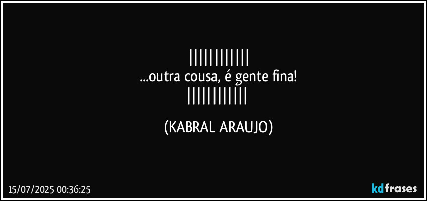 
...outra cousa, é gente fina!
 (KABRAL ARAUJO)