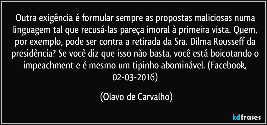 Outra exigência é formular sempre as propostas maliciosas numa linguagem tal que recusá-las pareça imoral à primeira vista. Quem, por exemplo, pode ser contra a retirada da Sra. Dilma Rousseff da presidência? Se você diz que isso não basta, você está boicotando o impeachment e é mesmo um tipinho abominável. (Facebook, 02-03-2016) (Olavo de Carvalho)