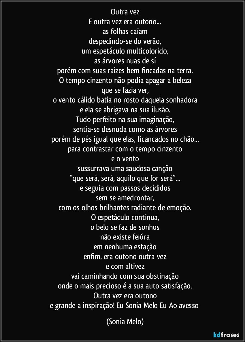 Outra vez
E outra vez era outono...
as folhas caíam
despedindo-se do verão,
um espetáculo multicolorido,
as árvores nuas de sí
porém com suas raízes bem fincadas na terra.
O tempo cinzento não podia apagar a beleza
que se fazia ver,
o vento cálido batia no rosto daquela sonhadora
e ela se abrigava na sua ilusão.
Tudo perfeito na sua imaginação,
sentia-se desnuda como as árvores
porém de pés igual que elas, ficancados no chão...
para contrastar com o tempo cinzento
e o vento
sussurrava uma saudosa canção
“que será, será, aquilo que for será”...
e seguia com passos decididos
sem se amedrontar,
com os olhos brilhantes radiante de emoção.
O espetáculo continua,
o belo se faz de sonhos
não existe feiúra
em nenhuma estação
enfim, era outono outra vez
e com altivez
vai caminhando com sua obstinação
onde o mais precioso é a sua auto satisfação.
Outra vez era outono
e grande a inspiração! Eu Sonia Melo Eu Ao avesso (Sonia Melo)