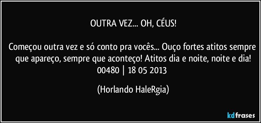 OUTRA VEZ... OH, CÉUS!

Começou outra vez e só conto pra vocês... Ouço fortes atitos sempre que apareço, sempre que aconteço! Atitos dia e noite, noite e dia!
00480 | 18/05/2013 (Horlando HaleRgia)