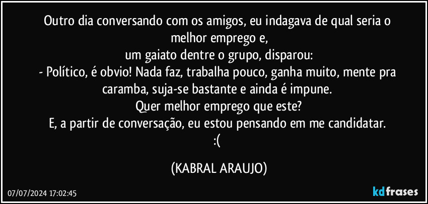 Outro dia conversando com os amigos, eu indagava de qual seria o melhor emprego e,
um gaiato dentre o grupo, disparou:
- Político, é obvio! Nada faz, trabalha pouco, ganha muito, mente pra caramba, suja-se bastante e ainda é impune. 
Quer melhor emprego que este?
E, a partir de conversação, eu estou pensando em me candidatar. 
:( (KABRAL ARAUJO)