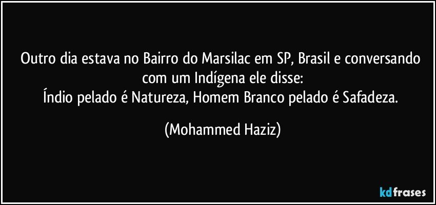 Outro dia estava no Bairro do Marsilac em SP, Brasil e conversando com um Indígena ele disse:
Índio pelado é Natureza, Homem Branco pelado é Safadeza. (Mohammed Haziz)