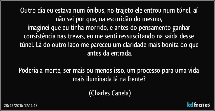 Outro dia eu estava num ônibus, no trajeto ele entrou num túnel, aí não sei por que, na escuridão do mesmo, 
imaginei que eu tinha morrido, e antes do pensamento ganhar consistência nas trevas, eu me senti ressuscitando na saída desse túnel. Lá do outro lado me pareceu um claridade mais bonita do que antes da entrada.

Poderia a morte, ser mais ou menos isso, um processo para uma vida mais iluminada lá na frente? (Charles Canela)