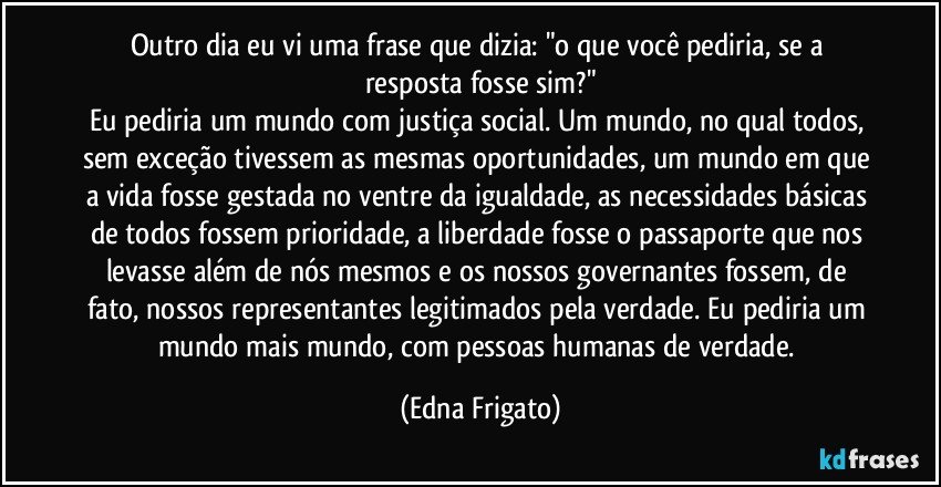 Outro dia eu vi uma frase que dizia: "o que você pediria, se a resposta fosse sim?"
Eu pediria um mundo com justiça social. Um mundo, no qual todos, sem exceção tivessem as mesmas oportunidades, um mundo em que a vida fosse gestada no ventre da igualdade, as necessidades básicas de todos fossem prioridade, a liberdade fosse o passaporte que nos levasse além de nós mesmos e os nossos governantes fossem, de fato, nossos representantes legitimados pela verdade. Eu pediria um mundo mais mundo, com pessoas humanas de verdade. (Edna Frigato)