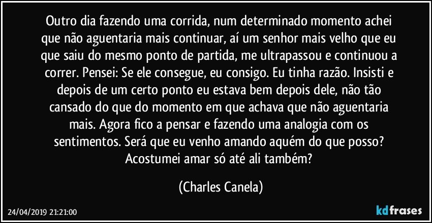 Outro dia fazendo uma corrida, num determinado momento achei que não aguentaria mais continuar, aí um senhor mais velho que eu que saiu do mesmo ponto de partida, me ultrapassou e continuou a correr. Pensei: Se ele consegue, eu consigo. Eu tinha razão. Insisti e depois de um certo ponto eu estava bem depois dele, não tão cansado do que do momento em que achava que não aguentaria mais. Agora fico a pensar e fazendo uma analogia com os sentimentos. Será que eu venho amando aquém do que posso? Acostumei amar só até ali também? (Charles Canela)