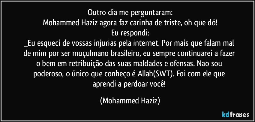 Outro dia me perguntaram:
Mohammed Haziz agora faz carinha de triste, oh que dó!
Eu respondi:
_Eu esqueci de vossas injurias pela internet. Por mais que falam mal de mim por ser muçulmano brasileiro, eu sempre continuarei a fazer o bem em retribuição das suas maldades e ofensas. Nao sou poderoso, o único que conheço é Allah(SWT). Foi com ele que aprendi a perdoar você! (Mohammed Haziz)