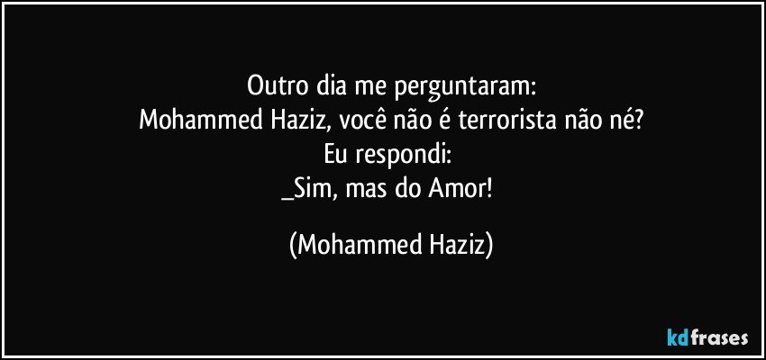 Outro dia me perguntaram:
Mohammed Haziz, você não é terrorista não né?
Eu respondi: 
_Sim, mas do Amor! (Mohammed Haziz)