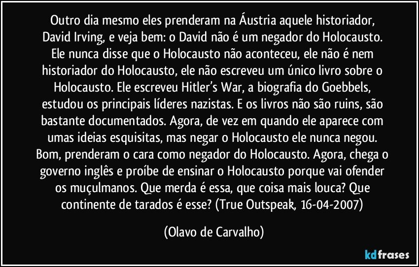 Outro dia mesmo eles prenderam na Áustria aquele historiador, David Irving, e veja bem: o David não é um negador do Holocausto. Ele nunca disse que o Holocausto não aconteceu, ele não é nem historiador do Holocausto, ele não escreveu um único livro sobre o Holocausto. Ele escreveu Hitler’s War, a biografia do Goebbels, estudou os principais líderes nazistas. E os livros não são ruins, são bastante documentados. Agora, de vez em quando ele aparece com umas ideias esquisitas, mas negar o Holocausto ele nunca negou. Bom, prenderam o cara como negador do Holocausto. Agora, chega o governo inglês e proíbe de ensinar o Holocausto porque vai ofender os muçulmanos. Que merda é essa, que coisa mais louca? Que continente de tarados é esse? (True Outspeak, 16-04-2007) (Olavo de Carvalho)