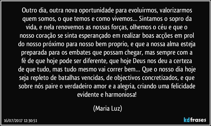 Outro dia, outra nova oportunidade para evoluirmos, valorizarmos quem somos, o que temos e como vivemos… Sintamos o sopro da vida, e nela renovemos as nossas forças, olhemos o céu e que o nosso coração se sinta esperançado em realizar boas acções em prol do nosso próximo para nosso bem proprio, e que a nossa alma esteja preparada para os embates que possam chegar, mas sempre com a fé de que hoje pode ser diferente, que hoje Deus nos deu a certeza de que tudo, mas tudo mesmo vai correr bem… Que o nosso dia hoje seja repleto de batalhas vencidas, de objectivos concretizados, e que sobre nós paire o verdadeiro amor e a alegria, criando uma felicidade evidente e harmoniosa! (Maria Luz)