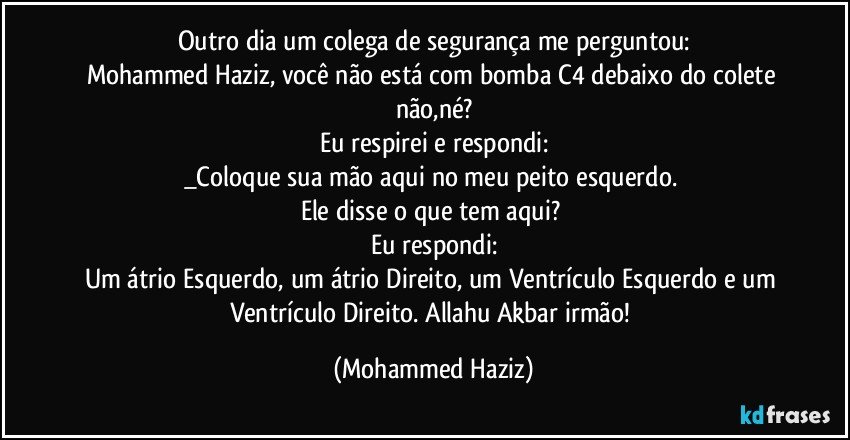 Outro dia um colega de segurança me perguntou:
Mohammed Haziz, você não está com bomba C4 debaixo do colete não,né?
Eu respirei e respondi:
_Coloque sua mão aqui no meu peito esquerdo. 
Ele disse o que tem aqui? 
Eu respondi:
Um átrio Esquerdo, um átrio Direito, um Ventrículo Esquerdo e um Ventrículo Direito. Allahu Akbar irmão! (Mohammed Haziz)