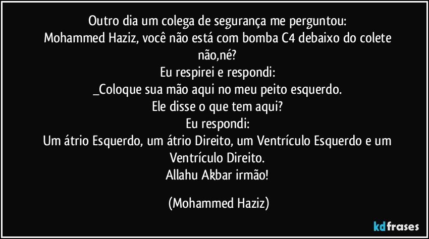 Outro dia um colega de segurança me perguntou: 
Mohammed Haziz, você não está com bomba C4 debaixo do colete não,né? 
Eu respirei e respondi: 
_Coloque sua mão aqui no meu peito esquerdo. 
Ele disse o que tem aqui? 
Eu respondi: 
Um átrio Esquerdo, um átrio Direito, um Ventrículo Esquerdo e um Ventrículo Direito. 
Allahu Akbar irmão! (Mohammed Haziz)