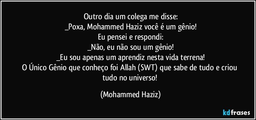 Outro dia um colega me disse:
_Poxa, Mohammed Haziz você é um gênio!
Eu pensei e respondi:
_Não, eu não sou um gênio!
_Eu sou apenas um aprendiz nesta vida terrena!
O Único Gênio que conheço foi Allah (SWT) que sabe de tudo e criou tudo no universo! (Mohammed Haziz)