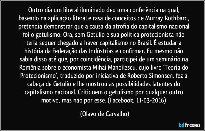 Outro dia um liberal iluminado deu uma conferência na qual, baseado na aplicação literal e rasa de conceitos de Murray Rothbard, pretendia demonstrar que a causa da atrofia do capitalismo nacional foi o getulismo. Ora, sem Getúlio e sua política protecionista não teria sequer chegado a haver capitalismo no Brasil. É estudar a história da Federação das Indústrias e confirmar. Eu mesmo não sabia disso até que, por coincidência, participei de um seminário na Romênia sobre o economista Mihai Manoilescu, cujo livro ‘Teoria do Protecionismo’, traduzido por iniciativa de Roberto Simonsen, fez a cabeça de Getulio e lhe mostrou as possibilidades latentes do capitalismo nacional. Critiquem o getulismo por qualquer outro motivo, mas não por esse. (Facebook, 11-03-2016) (Olavo de Carvalho)