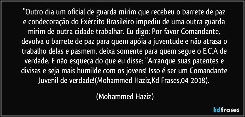 "Outro dia um oficial de guarda mirim que recebeu o barrete de paz e condecoração do Exército Brasileiro impediu de uma outra guarda mirim de outra cidade trabalhar. Eu digo: Por favor Comandante, devolva o barrete de paz para quem apóia a juventude e não atrasa o trabalho delas e pasmem, deixa somente para quem segue o E.C.A de verdade. E não esqueça do que eu disse: "Arranque suas patentes e divisas e seja mais humilde com os jovens! Isso é ser um Comandante Juvenil de verdade!(Mohammed Haziz,Kd Frases,04/2018). (Mohammed Haziz)