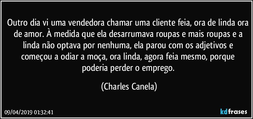 Outro dia vi uma vendedora chamar uma cliente feia, ora de linda ora de amor. À medida que ela desarrumava roupas e mais roupas e a linda não optava por nenhuma, ela parou com os adjetivos e começou a odiar a moça, ora linda, agora feia mesmo, porque poderia perder o emprego. (Charles Canela)