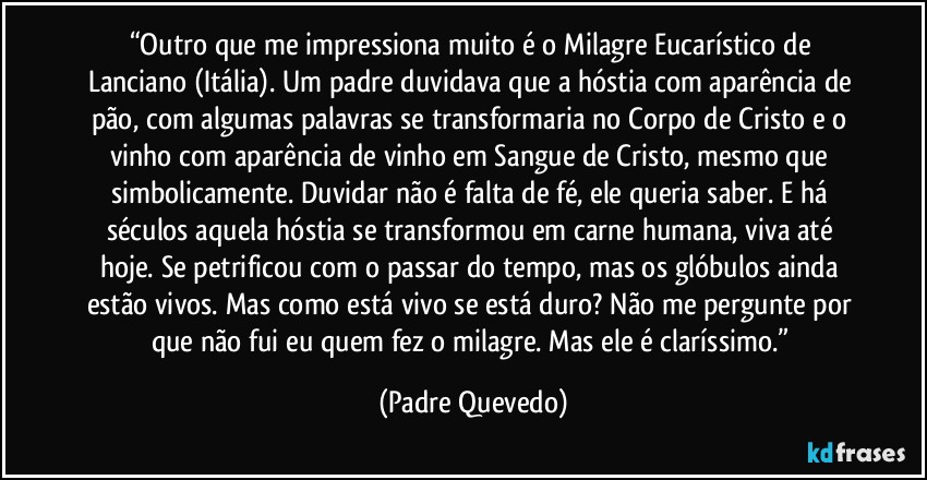 “Outro que me impressiona muito é o Milagre Eucarístico de Lanciano (Itália). Um padre duvidava que a hóstia com aparência de pão, com algumas palavras se transformaria no Corpo de Cristo e o vinho com aparência de vinho em Sangue de Cristo, mesmo que simbolicamente. Duvidar não é falta de fé, ele queria saber. E há séculos aquela hóstia se transformou em carne humana, viva até hoje. Se petrificou com o passar do tempo, mas os glóbulos ainda estão vivos. Mas como está vivo se está duro? Não me pergunte por que não fui eu quem fez o milagre. Mas ele é claríssimo.” (Padre Quevedo)