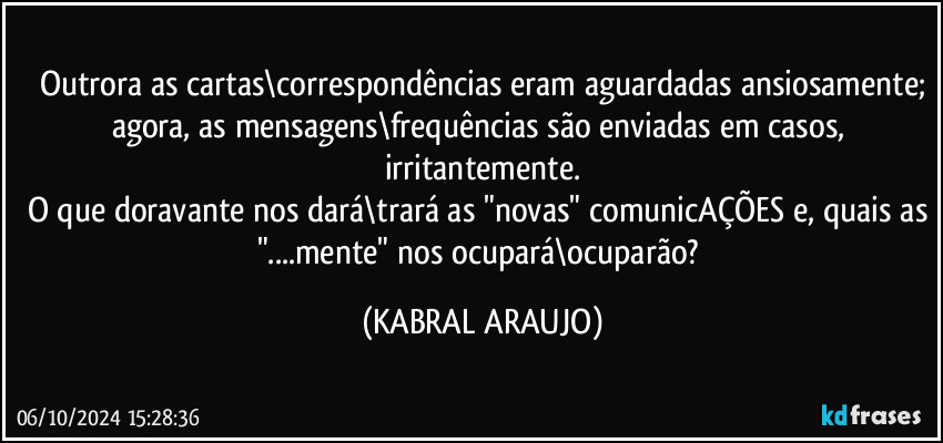 Outrora as cartas\correspondências eram aguardadas ansiosamente;
agora, as mensagens\frequências são enviadas em casos, irritantemente.
O que doravante nos dará\trará as "novas" comunicAÇÕES e, quais as "...mente" nos ocupará\ocuparão? (KABRAL ARAUJO)