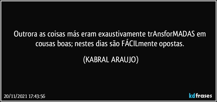 Outrora as coisas más eram exaustivamente trAnsforMADAS em cousas boas; nestes dias são FÁCILmente opostas. (KABRAL ARAUJO)