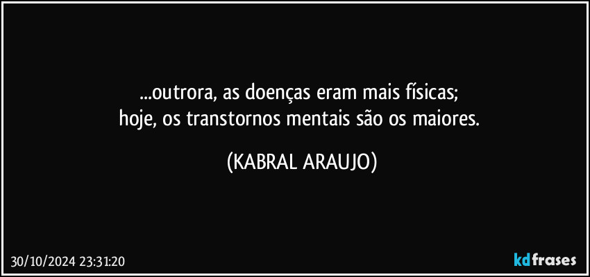 ...outrora, as doenças eram mais físicas; 
hoje, os transtornos mentais são os maiores. (KABRAL ARAUJO)